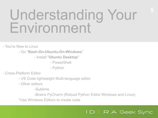 Understanding Your
Environment
- You're New to Linux
- Go “Bash-On-Ubuntu-On-Windows”
- Install "Ubuntu Desktop"
- PowerShell
- Python
- Cross-Platform Editor
- VS Code lightweight Multi-language editor
- Other editors
-Sublime
-Brains PyCharm (Robust Python Editor Windows and Linux)
*Use Windows Editors to create code
5
 