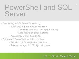 PowerShell and SQL
Server
- Connecting to SQL Server for scripting
- Two ways: SQLPS module and SMO
- Used only Windows Desktop (or Server)
*Not possible on Linux systems
- Access PowerShell from SSMS
- Python with PowerShell for data collection
- Possibility of Cross-platform solutions
- Take advantage of .NET objects in Linux
7
 