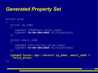ACCU 2007
Generated Property Set
struct prop
{
struct ip_addr
{
typedef IPAddress value_type;
typedef to-be-decided valid_matches;
};
struct email_addr
{
typedef std::string value_type;
typedef to-be-decided valid_matches;
};
typedef boost::mpl::vector< ip_addr, email_addr >
valid_attrs;
};
 