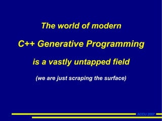 ACCU 2007
The world of modern
C++ Generative Programming
is a vastly untapped field
(we are just scraping the surface)
 