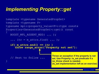 ACCU 2007
Implementing Property::get
template <typename GeneratedPropSet>
template <typename P>
typename mpl::property_value<P>::type const&
Properties<GeneratedPropSet>::get() const
{
BOOST_MPL_ASSERT_MSG( ... );
... itr = m_attrs.find( ... );
if( m_attrs.end() == itr )
throw range_error("Property not set");
// Rest to follow ...
}
Throw an exception if the property is not
set. Use Property::is_set predicate if a
no_throw check is needed.
(is_set implementation left as an exercise)
 