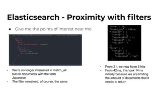 Elasticsearch - Proximity with ﬁlters
● Give me the points of interest near me
- We’re no longer interested in match_all
but on documents with the term
Japanese
- The filter remained, of course, the same
- From 31, we now have 5 hits
- From 42ms, this took 14ms
initially because we are limiting
the amount of documents that it
needs to return
 