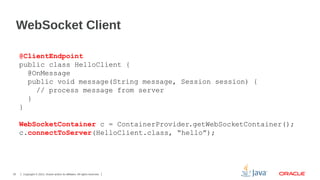 WebSocket Client
@ClientEndpoint
public class HelloClient {
@OnMessage
public void message(String message, Session session) {
// process message from server
}
}
WebSocketContainer c = ContainerProvider.getWebSocketContainer();
c.connectToServer(HelloClient.class, “hello”);

25

Copyright © 2013, Oracle and/or its affiliates. All rights reserved.

 