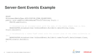 Server-Sent Events Example
@POST
@Consumes(MediaType.APPLICATION_FORM_URLENCODED)
public void addFruit(@FormParam("fruit")String fruit) {
FRUITS.add(fruit);
// Broadcasting an un-named event with the name of the newly added item in data
BROADCASTER.broadcast(new OutboundEvent.Builder().data(String.class,
fruit).build());
// Broadcasting a named "add" event with the current size of the items collection in
data
BROADCASTER.broadcast(new OutboundEvent.Builder().name("size").data(Integer.class,
FRUITS.size()).build());
}

33

Copyright © 2013, Oracle and/or its affiliates. All rights reserved.

 