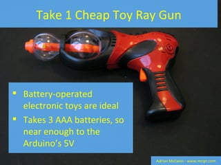 Take 1 Cheap Toy Ray Gun Battery-operated electronic toys are ideal Takes 3 AAA batteries, so near enough to the Arduino’s 5V Adrian McEwen - www.mcqn.com 