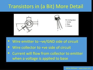 Transistors in (a Bit) More Detail Wire emitter to –ve/GND side of circuit Wire collector to +ve side of circuit Current will flow from collector to emitter when a voltage is applied to base Adrian McEwen - www.mcqn.com 