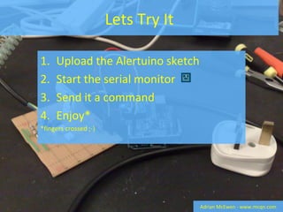 Lets Try It Upload the Alertuino sketch Start the serial monitor  Send it a command Enjoy* *fingers crossed ;-) Adrian McEwen - www.mcqn.com 
