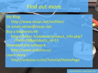 Find out more My Blog:  http://www.mcqn.net/mcfilter/ Or email adrian@mcqn.net Buy a beginners kit:  http://tinker.it/ukstore/product_info.php?cPath=29&products_id=51 Download the software:  http://www.arduino.cc/ Learn more:  http://arduino.cc/en/Tutorial/HomePage Adrian McEwen - www.mcqn.com 
