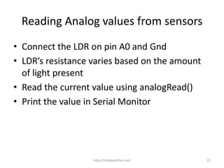 • Connect the LDR on pin A0 and Gnd
• LDR’s resistance varies based on the amount
of light present
• Read the current value using analogRead()
• Print the value in Serial Monitor
http://hardwarefun.com 22
Reading Analog values from sensors
 