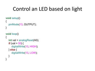 Control an LED based on light
void setup()
{
pinMode(13, OUTPUT);
}
void loop()
{
int val = analogRead(A0);
if (val > 50) {
digitalWrite(13, HIGH);
} else {
digitalWrite(13, LOW);
}
}
 