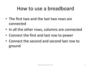 • The first two and the last two rows are
connected
• In all the other rows, columns are connected
• Connect the first and last row to power
• Connect the second and second last row to
ground
http://hardwarefun.com 6
How to use a breadboard
 