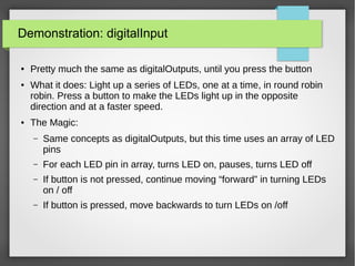 Demonstration: digitalInput
● Pretty much the same as digitalOutputs, until you press the button
● What it does: Light up a series of LEDs, one at a time, in round robin
robin. Press a button to make the LEDs light up in the opposite
direction and at a faster speed.
● The Magic:
– Same concepts as digitalOutputs, but this time uses an array of LED
pins
– For each LED pin in array, turns LED on, pauses, turns LED off
– If button is not pressed, continue moving “forward” in turning LEDs
on / off
– If button is pressed, move backwards to turn LEDs on /off
 