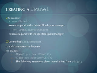 CREATING A JPanel
 You can use
   new JPanel()
  to create a panel with a default FlowLayout manager
          new JPanel(LayoutManager)
   to create a panel with the specified layout manager.

Use method add(Component)
to add a component to the panel.
For example :
      1. JPanel p = new JPanel();
      2. p.add(new JButton("OK"));
      3.     The following statement places panel p into fram   add(p);
 