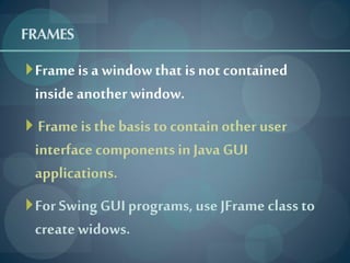 FRAMES
 Frame is a window that is not contained
 inside another window.
 Frame is the basis to contain other user
 interface components in Java GUI
 applications.
 For Swing GUI programs, use JFrame class to
 create widows.
 