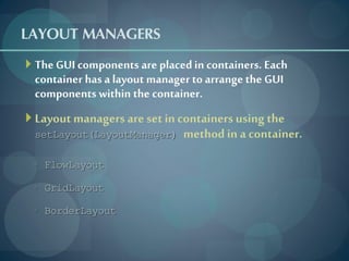 LAYOUT MANAGERS
 The GUI components are placed in containers. Each
 container has a layout manager to arrange the GUI
 components within the container.
 Layout managers are set in containers using the
 setLayout(LayoutManager)     method in a container.
 ◦ FlowLayout

 ◦ GridLayout

 ◦ BorderLayout
 