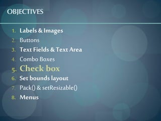 OBJECTIVES
 1.   Labels & Images
 2.   Buttons
 3.   Text Fields & Text Area
 4.   Combo Boxes
 5.   Check box
 6.   Set bounds layout
 7.   Pack() & setResizable()
 8.   Menus
 