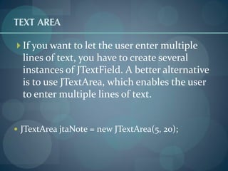 TEXT AREA
 If you want to let the user enter multiple
  lines of text, you have to create several
  instances of JTextField. A better alternative
  is to use JTextArea, which enables the user
  to enter multiple lines of text.


 JTextArea jtaNote = new JTextArea(5, 20);
 