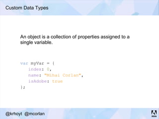 Custom Data Types
An object is a collection of properties assigned to a
single variable.
var myVar = {
index: 0,
name: "Mihai Corlan",
isAdobe: true
};
@krhoyt @mcorlan
 