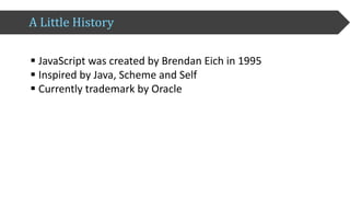 A	Little	History
§ JavaScript	was	created	by	Brendan	Eich	in	1995
§ Inspired	by	Java,	Scheme	and	Self
§ Currently	trademark	by	Oracle
 