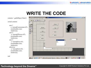 WRITE THE CODE
     contents = get(hObject,'Value')

     switch contents

       case 1
         a =imread('cameraman.tif');
         axes(handles.one);
         imshow(a);
       case 2
          a =imread('flowers.tif');
         axes(handles.one);
         imshow(a);
       case 3
          a =imread('rice.tif');
         axes(handles.one);
         imshow(a);
       otherwise
          a =imread('mri.tif');
         axes(handles.one);
         imshow(a);

     end




Technology beyond the Dreams™                     Copyright © 2006 Pantech Solutions Pvt Ltd.
 