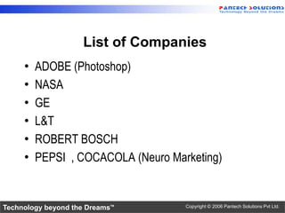 List of Companies
     •   ADOBE (Photoshop)
     •   NASA
     •   GE
     •   L&T
     •   ROBERT BOSCH
     •   PEPSI , COCACOLA (Neuro Marketing)


Technology beyond the Dreams™       Copyright © 2006 Pantech Solutions Pvt Ltd.
 