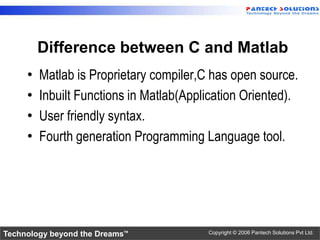 Difference between C and Matlab
     •   Matlab is Proprietary compiler,C has open source.
     •   Inbuilt Functions in Matlab(Application Oriented).
     •   User friendly syntax.
     •   Fourth generation Programming Language tool.




Technology beyond the Dreams™            Copyright © 2006 Pantech Solutions Pvt Ltd.
 