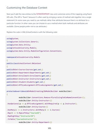 101
Customizing the Database Context
Next you'll add the new entities to the SchoolContext class and customize some of the mapping using fluent
API calls. (The API is "fluent" because it's often used by stringing a series of method calls together into a single
statement.) In some cases you need to use methods rather than attributes because there's no attribute for a
particular function. In other cases you can choose to use a method when both methods and attributes are
available. (Some people prefer not to use attributes.)
Replace the code in DALSchoolContext.cs with the following code:
usingSystem;
usingSystem.Collections.Generic;
usingSystem.Data.Entity;
usingContosoUniversity.Models;
usingSystem.Data.Entity.ModelConfiguration.Conventions;
namespaceContosoUniversity.Models
{
publicclassSchoolContext:DbContext
{
publicDbSet<Course>Courses{get;set;}
publicDbSet<Department>Departments{get;set;}
publicDbSet<Enrollment>Enrollments{get;set;}
publicDbSet<Instructor>Instructors{get;set;}
publicDbSet<Student>Students{get;set;}
publicDbSet<OfficeAssignment>OfficeAssignments{get;set;}
protectedoverridevoidOnModelCreating(DbModelBuilder modelBuilder)
{
modelBuilder.Conventions.Remove<PluralizingTableNameConvention>();
modelBuilder.Entity<Instructor>()
.HasOptional(p => p.OfficeAssignment).WithRequired(p => p.Instructor);
modelBuilder.Entity<Course>()
.HasMany(c => c.Instructors).WithMany(i => i.Courses)
.Map(t => t.MapLeftKey("CourseID")
.MapRightKey("InstructorID")
.ToTable("CourseInstructor"));
modelBuilder.Entity<Department>()
 