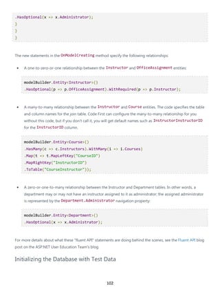 102
.HasOptional(x => x.Administrator);
}
}
}
The new statements in the OnModelCreating method specify the following relationships:
• A one-to-zero-or-one relationship between the Instructor and OfficeAssignment entities:
modelBuilder.Entity<Instructor>()
.HasOptional(p => p.OfficeAssignment).WithRequired(p => p.Instructor);
• A many-to-many relationship between the Instructor and Course entities. The code specifies the table
and column names for the join table. Code First can configure the many-to-many relationship for you
without this code, but if you don't call it, you will get default names such as InstructorInstructorID
for the InstructorID column.
modelBuilder.Entity<Course>()
.HasMany(c => c.Instructors).WithMany(i => i.Courses)
.Map(t => t.MapLeftKey("CourseID")
.MapRightKey("InstructorID")
.ToTable("CourseInstructor"));
• A zero-or-one-to-many relationship between the Instructor and Department tables. In other words, a
department may or may not have an instructor assigned to it as administrator; the assigned administrator
is represented by the Department.Administrator navigation property:
modelBuilder.Entity<Department>()
.HasOptional(x => x.Administrator);
For more details about what these "fluent API" statements are doing behind the scenes, see the Fluent API blog
post on the ASP.NET User Education Team's blog.
Initializing the Database with Test Data
 