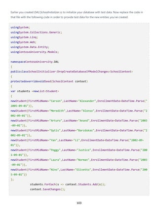 103
Earlier you created DALSchoolInitializer.cs to initialize your database with test data. Now replace the code in
that file with the following code in order to provide test data for the new entities you've created.
usingSystem;
usingSystem.Collections.Generic;
usingSystem.Linq;
usingSystem.Web;
usingSystem.Data.Entity;
usingContosoUniversity.Models;
namespaceContosoUniversity.DAL
{
publicclassSchoolInitializer:DropCreateDatabaseIfModelChanges<SchoolContext>
{
protectedoverridevoidSeed(SchoolContext context)
{
var students =newList<Student>
{
newStudent{FirstMidName="Carson",LastName="Alexander",EnrollmentDate=DateTime.Parse("
2005-09-01")},
newStudent{FirstMidName="Meredith",LastName="Alonso",EnrollmentDate=DateTime.Parse("2
002-09-01")},
newStudent{FirstMidName="Arturo",LastName="Anand",EnrollmentDate=DateTime.Parse("2003
-09-01")},
newStudent{FirstMidName="Gytis",LastName="Barzdukas",EnrollmentDate=DateTime.Parse("2
002-09-01")},
newStudent{FirstMidName="Yan",LastName="Li",EnrollmentDate=DateTime.Parse("2002-09-
01")},
newStudent{FirstMidName="Peggy",LastName="Justice",EnrollmentDate=DateTime.Parse("200
1-09-01")},
newStudent{FirstMidName="Laura",LastName="Norman",EnrollmentDate=DateTime.Parse("2003
-09-01")},
newStudent{FirstMidName="Nino",LastName="Olivetto",EnrollmentDate=DateTime.Parse("200
5-09-01")}
};
students.ForEach(s => context.Students.Add(s));
context.SaveChanges();
 