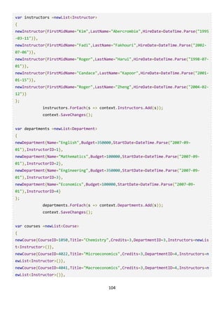 104
var instructors =newList<Instructor>
{
newInstructor{FirstMidName="Kim",LastName="Abercrombie",HireDate=DateTime.Parse("1995
-03-11")},
newInstructor{FirstMidName="Fadi",LastName="Fakhouri",HireDate=DateTime.Parse("2002-
07-06")},
newInstructor{FirstMidName="Roger",LastName="Harui",HireDate=DateTime.Parse("1998-07-
01")},
newInstructor{FirstMidName="Candace",LastName="Kapoor",HireDate=DateTime.Parse("2001-
01-15")},
newInstructor{FirstMidName="Roger",LastName="Zheng",HireDate=DateTime.Parse("2004-02-
12")}
};
instructors.ForEach(s => context.Instructors.Add(s));
context.SaveChanges();
var departments =newList<Department>
{
newDepartment{Name="English",Budget=350000,StartDate=DateTime.Parse("2007-09-
01"),InstructorID=1},
newDepartment{Name="Mathematics",Budget=100000,StartDate=DateTime.Parse("2007-09-
01"),InstructorID=2},
newDepartment{Name="Engineering",Budget=350000,StartDate=DateTime.Parse("2007-09-
01"),InstructorID=3},
newDepartment{Name="Economics",Budget=100000,StartDate=DateTime.Parse("2007-09-
01"),InstructorID=4}
};
departments.ForEach(s => context.Departments.Add(s));
context.SaveChanges();
var courses =newList<Course>
{
newCourse{CourseID=1050,Title="Chemistry",Credits=3,DepartmentID=3,Instructors=newLis
t<Instructor>()},
newCourse{CourseID=4022,Title="Microeconomics",Credits=3,DepartmentID=4,Instructors=n
ewList<Instructor>()},
newCourse{CourseID=4041,Title="Macroeconomics",Credits=3,DepartmentID=4,Instructors=n
ewList<Instructor>()},
 