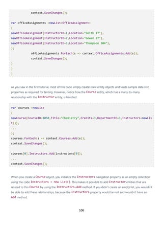 106
context.SaveChanges();
var officeAssignments =newList<OfficeAssignment>
{
newOfficeAssignment{InstructorID=1,Location="Smith 17"},
newOfficeAssignment{InstructorID=2,Location="Gowan 27"},
newOfficeAssignment{InstructorID=3,Location="Thompson 304"},
};
officeAssignments.ForEach(s => context.OfficeAssignments.Add(s));
context.SaveChanges();
}
}
}
As you saw in the first tutorial, most of this code simply creates new entity objects and loads sample data into
properties as required for testing. However, notice how the Course entity, which has a many-to-many
relationship with the Instructor entity, is handled:
var courses =newList
{
newCourse{CourseID=1050,Title="Chemistry",Credits=3,DepartmentID=3,Instructors=newLis
t()},
...
};
courses.ForEach(s => context.Courses.Add(s));
context.SaveChanges();
courses[0].Instructors.Add(instructors[0]);
...
context.SaveChanges();
When you create a Course object, you initialize the Instructors navigation property as an empty collection
using the code Instructors = new List(). This makes it possible to add Instructor entities that are
related to this Course by using the Instructors.Add method. If you didn't create an empty list, you wouldn't
be able to add these relationships, because the Instructors property would be null and wouldn't have an
Add method.
 