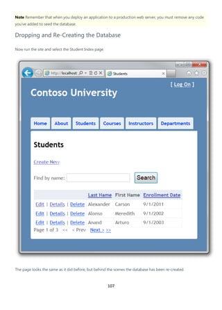 107
Note Remember that when you deploy an application to a production web server, you must remove any code
you've added to seed the database.
Dropping and Re-Creating the Database
Now run the site and select the Student Index page.
The page looks the same as it did before, but behind the scenes the database has been re-created.
 