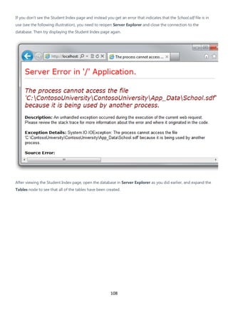108
If you don't see the Student Index page and instead you get an error that indicates that the School.sdf file is in
use (see the following illustration), you need to reopen Server Explorer and close the connection to the
database. Then try displaying the Student Index page again.
After viewing the Student Index page, open the database in Server Explorer as you did earlier, and expand the
Tables node to see that all of the tables have been created.
 