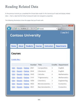111
Reading Related Data
In the previous tutorial you completed the School data model. In this tutorial you'll read and display related
data — that is, data that the Entity Framework loads into navigation properties.
The following illustrations show the pages that you'll work with.
 