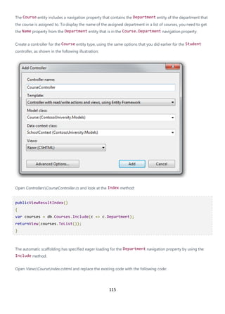 115
The Course entity includes a navigation property that contains the Department entity of the department that
the course is assigned to. To display the name of the assigned department in a list of courses, you need to get
the Name property from the Department entity that is in the Course.Department navigation property.
Create a controller for the Course entity type, using the same options that you did earlier for the Student
controller, as shown in the following illustration:
Open ControllersCourseController.cs and look at the Index method:
publicViewResultIndex()
{
var courses = db.Courses.Include(c => c.Department);
returnView(courses.ToList());
}
The automatic scaffolding has specified eager loading for the Department navigation property by using the
Include method.
Open ViewsCourseIndex.cshtml and replace the existing code with the following code:
 