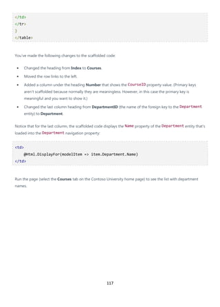 117
</td>
</tr>
}
</table>
You've made the following changes to the scaffolded code:
• Changed the heading from Index to Courses.
• Moved the row links to the left.
• Added a column under the heading Number that shows the CourseID property value. (Primary keys
aren't scaffolded because normally they are meaningless. However, in this case the primary key is
meaningful and you want to show it.)
• Changed the last column heading from DepartmentID (the name of the foreign key to the Department
entity) to Department.
Notice that for the last column, the scaffolded code displays the Name property of the Department entity that's
loaded into the Department navigation property:
<td>
@Html.DisplayFor(modelItem => item.Department.Name)
</td>
Run the page (select the Courses tab on the Contoso University home page) to see the list with department
names.
 