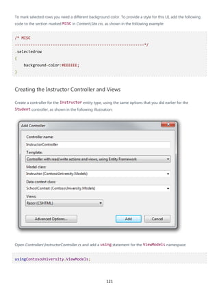 121
To mark selected rows you need a different background color. To provide a style for this UI, add the following
code to the section marked MISC in ContentSite.css, as shown in the following example:
/* MISC
----------------------------------------------------------*/
.selectedrow
{
background-color:#EEEEEE;
}
Creating the Instructor Controller and Views
Create a controller for the Instructor entity type, using the same options that you did earlier for the
Student controller, as shown in the following illustration:
Open ControllersInstructorController.cs and add a using statement for the ViewModels namespace:
usingContosoUniversity.ViewModels;
 