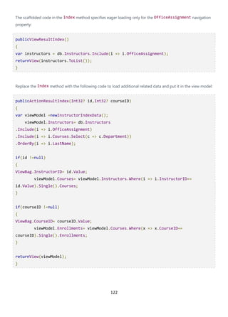 122
The scaffolded code in the Index method specifies eager loading only for the OfficeAssignment navigation
property:
publicViewResultIndex()
{
var instructors = db.Instructors.Include(i => i.OfficeAssignment);
returnView(instructors.ToList());
}
Replace the Index method with the following code to load additional related data and put it in the view model:
publicActionResultIndex(Int32? id,Int32? courseID)
{
var viewModel =newInstructorIndexData();
viewModel.Instructors= db.Instructors
.Include(i => i.OfficeAssignment)
.Include(i => i.Courses.Select(c => c.Department))
.OrderBy(i => i.LastName);
if(id !=null)
{
ViewBag.InstructorID= id.Value;
viewModel.Courses= viewModel.Instructors.Where(i => i.InstructorID==
id.Value).Single().Courses;
}
if(courseID !=null)
{
ViewBag.CourseID= courseID.Value;
viewModel.Enrollments= viewModel.Courses.Where(x => x.CourseID==
courseID).Single().Enrollments;
}
returnView(viewModel);
}
 