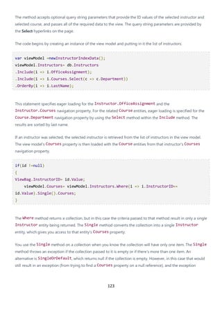 123
The method accepts optional query string parameters that provide the ID values of the selected instructor and
selected course, and passes all of the required data to the view. The query string parameters are provided by
the Select hyperlinks on the page.
The code begins by creating an instance of the view model and putting in it the list of instructors:
var viewModel =newInstructorIndexData();
viewModel.Instructors= db.Instructors
.Include(i => i.OfficeAssignment);
.Include(i => i.Courses.Select(c => c.Department))
.OrderBy(i => i.LastName);
This statement specifies eager loading for the Instructor.OfficeAssignment and the
Instructor.Courses navigation property. For the related Course entities, eager loading is specified for the
Course.Department navigation property by using the Select method within the Include method. The
results are sorted by last name.
If an instructor was selected, the selected instructor is retrieved from the list of instructors in the view model.
The view model's Courses property is then loaded with the Course entities from that instructor's Courses
navigation property.
if(id !=null)
{
ViewBag.InstructorID= id.Value;
viewModel.Courses= viewModel.Instructors.Where(i => i.InstructorID==
id.Value).Single().Courses;
}
The Where method returns a collection, but in this case the criteria passed to that method result in only a single
Instructor entity being returned. The Single method converts the collection into a single Instructor
entity, which gives you access to that entity's Courses property.
You use the Single method on a collection when you know the collection will have only one item. The Single
method throws an exception if the collection passed to it is empty or if there's more than one item. An
alternative is SingleOrDefault, which returns null if the collection is empty. However, in this case that would
still result in an exception (from trying to find a Courses property on a null reference), and the exception
 