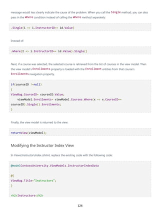 124
message would less clearly indicate the cause of the problem. When you call the Single method, you can also
pass in the Where condition instead of calling the Where method separately:
.Single(i => i.InstructorID== id.Value)
Instead of:
.Where(I => i.InstructorID== id.Value).Single()
Next, if a course was selected, the selected course is retrieved from the list of courses in the view model. Then
the view model's Enrollments property is loaded with the Enrollment entities from that course's
Enrollments navigation property.
if(courseID !=null)
{
ViewBag.CourseID= courseID.Value;
viewModel.Enrollments= viewModel.Courses.Where(x => x.CourseID==
courseID).Single().Enrollments;
}
Finally, the view model is returned to the view:
returnView(viewModel);
Modifying the Instructor Index View
In ViewsInstructorIndex.cshtml, replace the existing code with the following code:
@modelContosoUniversity.ViewModels.InstructorIndexData
@{
ViewBag.Title="Instructors";
}
<h2>Instructors</h2>
 
