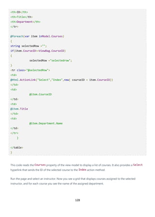 128
<th>ID</th>
<th>Title</th>
<th>Department</th>
</tr>
@foreach(var item inModel.Courses)
{
string selectedRow ="";
if(item.CourseID==ViewBag.CourseID)
{
selectedRow ="selectedrow";
}
<tr class="@selectedRow">
<td>
@Html.ActionLink("Select","Index",new{ courseID = item.CourseID})
</td>
<td>
@item.CourseID
</td>
<td>
@item.Title
</td>
<td>
@item.Department.Name
</td>
</tr>
}
</table>
}
This code reads the Courses property of the view model to display a list of courses. It also provides a Select
hyperlink that sends the ID of the selected course to the Index action method.
Run the page and select an instructor. Now you see a grid that displays courses assigned to the selected
instructor, and for each course you see the name of the assigned department.
 