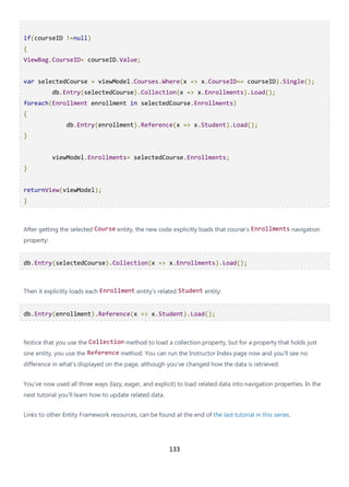 133
if(courseID !=null)
{
ViewBag.CourseID= courseID.Value;
var selectedCourse = viewModel.Courses.Where(x => x.CourseID== courseID).Single();
db.Entry(selectedCourse).Collection(x => x.Enrollments).Load();
foreach(Enrollment enrollment in selectedCourse.Enrollments)
{
db.Entry(enrollment).Reference(x => x.Student).Load();
}
viewModel.Enrollments= selectedCourse.Enrollments;
}
returnView(viewModel);
}
After getting the selected Course entity, the new code explicitly loads that course's Enrollments navigation
property:
db.Entry(selectedCourse).Collection(x => x.Enrollments).Load();
Then it explicitly loads each Enrollment entity's related Student entity:
db.Entry(enrollment).Reference(x => x.Student).Load();
Notice that you use the Collection method to load a collection property, but for a property that holds just
one entity, you use the Reference method. You can run the Instructor Index page now and you'll see no
difference in what's displayed on the page, although you've changed how the data is retrieved.
You've now used all three ways (lazy, eager, and explicit) to load related data into navigation properties. In the
next tutorial you'll learn how to update related data.
Links to other Entity Framework resources, can be found at the end of the last tutorial in this series.
 