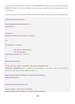 139
is all the Entity Framework needs in order to load the Department navigation property with the appropriate
Department entity. You'll use the scaffolded code, but change it slightly to add error handling and sort the
drop-down list.
In CourseController.cs, delete the four Edit and Create methods and replace them with the following code:
publicActionResultCreate()
{
PopulateDepartmentsDropDownList();
returnView();
}
[HttpPost]
publicActionResultCreate(Course course)
{
try
{
if(ModelState.IsValid)
{
db.Courses.Add(course);
db.SaveChanges();
returnRedirectToAction("Index");
}
}
catch(DataException)
{
//Log the error (add a variable name after DataException)
ModelState.AddModelError("","Unable to save changes. Try again, and if the problem
persists, see your system administrator.");
}
PopulateDepartmentsDropDownList(course.DepartmentID);
returnView(course);
}
publicActionResultEdit(int id)
{
Course course = db.Courses.Find(id);
PopulateDepartmentsDropDownList(course.DepartmentID);
 