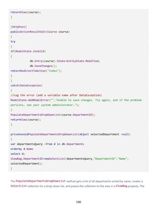 140
returnView(course);
}
[HttpPost]
publicActionResultEdit(Course course)
{
try
{
if(ModelState.IsValid)
{
db.Entry(course).State=EntityState.Modified;
db.SaveChanges();
returnRedirectToAction("Index");
}
}
catch(DataException)
{
//Log the error (add a variable name after DataException)
ModelState.AddModelError("","Unable to save changes. Try again, and if the problem
persists, see your system administrator.");
}
PopulateDepartmentsDropDownList(course.DepartmentID);
returnView(course);
}
privatevoidPopulateDepartmentsDropDownList(object selectedDepartment =null)
{
var departmentsQuery =from d in db.Departments
orderby d.Name
select d;
ViewBag.DepartmentID=newSelectList(departmentsQuery,"DepartmentID","Name",
selectedDepartment);
}
The PopulateDepartmentsDropDownList method gets a list of all departments sorted by name, creates a
SelectList collection for a drop-down list, and passes the collection to the view in a ViewBag property. The
 