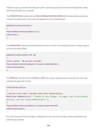 141
method accepts a parameter that allows the caller to optionally specify the item that will be selected initially
when the drop-down list is rendered.
The HttpGetCreate method calls the PopulateDepartmentsDropDownList method without setting the
selected item, because for a new course the department is not established yet:
publicActionResultCreate()
{
PopulateDepartmentsDropDownList();
returnView();
}
The HttpGetEdit method sets the selected item, based on the ID of the department that is already assigned
to the course being edited:
publicActionResultEdit(int id)
{
Course course = db.Courses.Find(id);
PopulateDepartmentsDropDownList(course.DepartmentID);
returnView(course);
}
The HttpPost methods for both Create and Edit also include code that sets the selected item when they
redisplay the page after an error:
catch(DataException)
{
//Log the error (add a variable name after DataException)
ModelState.AddModelError("","Unable to save changes. Try again, and if the problem
persists, see your system administrator.");
}
PopulateDepartmentsDropDownList(course.DepartmentID);
returnView(course);
This code ensures that when the page is redisplayed to show the error message, whatever department was
selected stays selected.
 