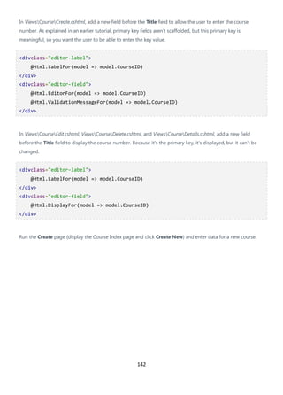 142
In ViewsCourseCreate.cshtml, add a new field before the Title field to allow the user to enter the course
number. As explained in an earlier tutorial, primary key fields aren't scaffolded, but this primary key is
meaningful, so you want the user to be able to enter the key value.
<divclass="editor-label">
@Html.LabelFor(model => model.CourseID)
</div>
<divclass="editor-field">
@Html.EditorFor(model => model.CourseID)
@Html.ValidationMessageFor(model => model.CourseID)
</div>
In ViewsCourseEdit.cshtml, ViewsCourseDelete.cshtml, and ViewsCourseDetails.cshtml, add a new field
before the Title field to display the course number. Because it's the primary key, it's displayed, but it can't be
changed.
<divclass="editor-label">
@Html.LabelFor(model => model.CourseID)
</div>
<divclass="editor-field">
@Html.DisplayFor(model => model.CourseID)
</div>
Run the Create page (display the Course Index page and click Create New) and enter data for a new course:
 