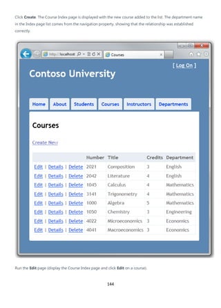 144
Click Create. The Course Index page is displayed with the new course added to the list. The department name
in the Index page list comes from the navigation property, showing that the relationship was established
correctly.
Run the Edit page (display the Course Index page and click Edit on a course).
 