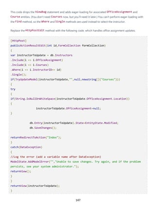 147
This code drops the ViewBag statement and adds eager loading for associated OfficeAssignment and
Course entities. (You don't need Courses now, but you'll need it later.) You can't perform eager loading with
the Find method, so the Where and Single methods are used instead to select the instructor.
Replace the HttpPostEdit method with the following code. which handles office assignment updates:
[HttpPost]
publicActionResultEdit(int id,FormCollection formCollection)
{
var instructorToUpdate = db.Instructors
.Include(i => i.OfficeAssignment)
.Include(i => i.Courses)
.Where(i => i.InstructorID== id)
.Single();
if(TryUpdateModel(instructorToUpdate,"",null,newstring[]{"Courses"}))
{
try
{
if(String.IsNullOrWhiteSpace(instructorToUpdate.OfficeAssignment.Location))
{
instructorToUpdate.OfficeAssignment=null;
}
db.Entry(instructorToUpdate).State=EntityState.Modified;
db.SaveChanges();
returnRedirectToAction("Index");
}
catch(DataException)
{
//Log the error (add a variable name after DataException)
ModelState.AddModelError("","Unable to save changes. Try again, and if the problem
persists, see your system administrator.");
returnView();
}
}
returnView(instructorToUpdate);
}
 
