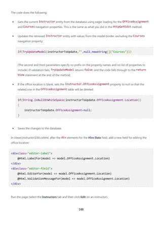 148
The code does the following:
• Gets the current Instructor entity from the database using eager loading for the OfficeAssignment
and Courses navigation properties. This is the same as what you did in the HttpGetEdit method.
• Updates the retrieved Instructor entity with values from the model binder, excluding the Courses
navigation property:
If(TryUpdateModel(instructorToUpdate,"",null,newstring[]{"Courses"}))
(The second and third parameters specify no prefix on the property names and no list of properties to
include.) If validation fails, TryUpdateModel returns false, and the code falls through to the return
View statement at the end of the method.
• If the office location is blank, sets the Instructor.OfficeAssignment property to null so that the
related row in the OfficeAssignment table will be deleted.
if(String.IsNullOrWhiteSpace(instructorToUpdate.OfficeAssignment.Location))
{
instructorToUpdate.OfficeAssignment=null;
}
• Saves the changes to the database.
In ViewsInstructorEdit.cshtml, after the div elements for the Hire Date field, add a new field for editing the
office location:
<divclass="editor-label">
@Html.LabelFor(model => model.OfficeAssignment.Location)
</div>
<divclass="editor-field">
@Html.EditorFor(model => model.OfficeAssignment.Location)
@Html.ValidationMessageFor(model => model.OfficeAssignment.Location)
</div>
Run the page (select the Instructors tab and then click Edit on an instructor).
 