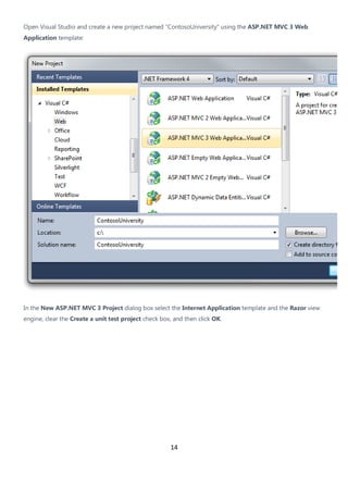14
Open Visual Studio and create a new project named "ContosoUniversity" using the ASP.NET MVC 3 Web
Application template:
In the New ASP.NET MVC 3 Project dialog box select the Internet Application template and the Razor view
engine, clear the Create a unit test project check box, and then click OK.
 